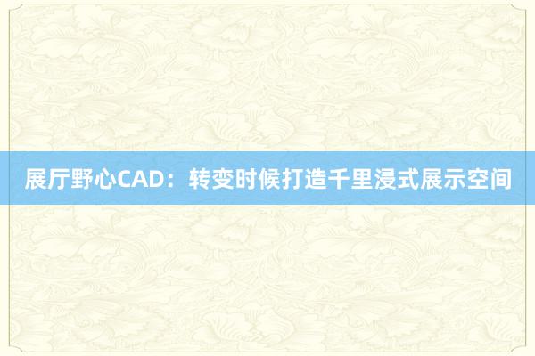 展厅野心CAD：转变时候打造千里浸式展示空间