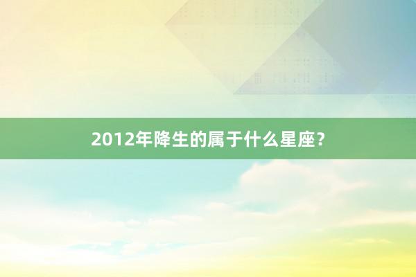 2012年降生的属于什么星座？